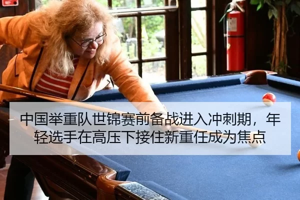 中国举重队世锦赛前备战进入冲刺期，年轻选手在高压下接住新重任成为焦点